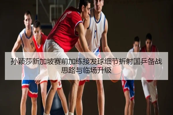 孙颖莎新加坡赛前加练接发球细节折射国乒备战思路与临场升级