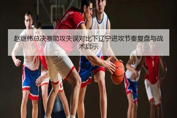 赵继伟总决赛助攻失误对比下辽宁进攻节奏复盘与战术启示