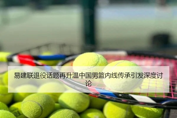 易建联退役话题再升温中国男篮内线传承引发深度讨论