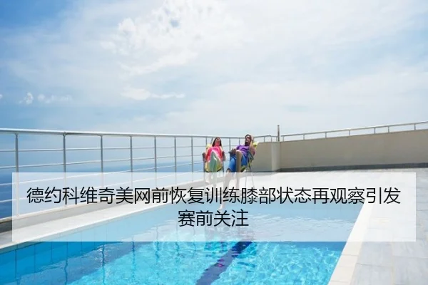 德约科维奇美网前恢复训练膝部状态再观察引发赛前关注