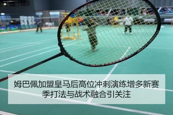 姆巴佩加盟皇马后高位冲刺演练增多新赛季打法与战术融合引关注