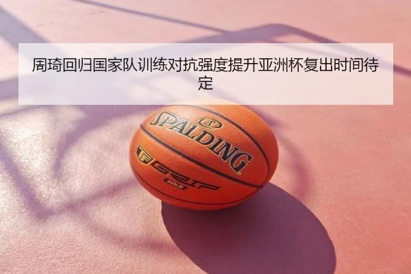 周琦回归国家队训练对抗强度提升亚洲杯复出时间待定