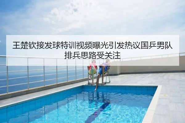 王楚钦接发球特训视频曝光引发热议国乒男队排兵思路受关注